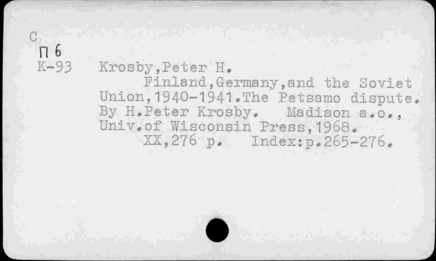 ﻿n 6
K-93 Krosby,Peter H,
Pinland,Germany,and the Soviet Union,1940-1941.The Petsamo dispute. By H.Peter Krosby. Madison a.o., Univ,of Wisconsin Press,1968,
XX,276 p. Index:p,265-276,